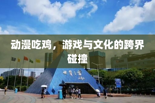 動漫吃雞，游戲與文化的跨界碰撞