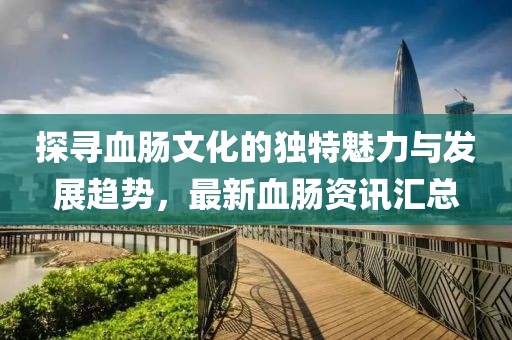 探尋血腸文化的獨特魅力與發展趨勢，最新血腸資訊匯總