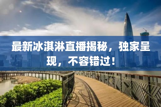 最新冰淇淋直播揭秘，獨家呈現，不容錯過！