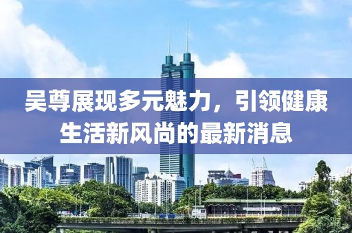 吳尊展現多元魅力，引領健康生活新風尚的最新消息