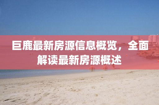 巨鹿最新房源信息概覽，全面解讀最新房源概述