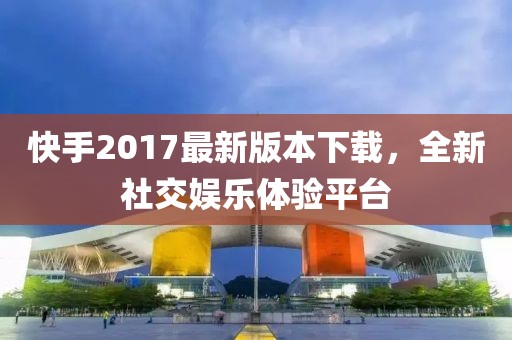 快手2017最新版本下載，全新社交娛樂體驗平臺