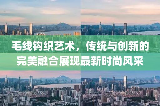 毛線鉤織藝術，傳統與創新的完美融合展現最新時尚風采