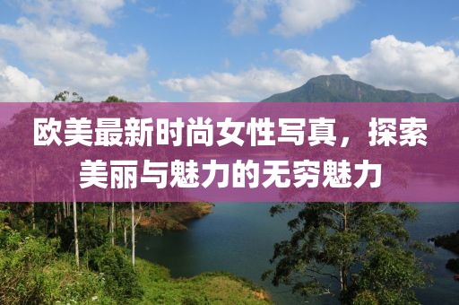 歐美最新時尚女性寫真，探索美麗與魅力的無窮魅力