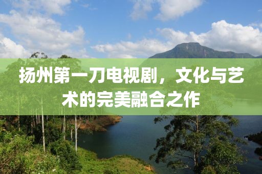 揚州第一刀電視劇，文化與藝術的完美融合之作