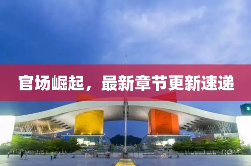 官場崛起，最新章節更新速遞