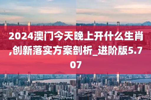 2024澳門今天晚上開什么生肖,創新落實方案剖析_進階版5.707