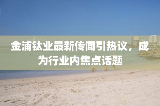 金浦鈦業最新傳聞引熱議，成為行業內焦點話題