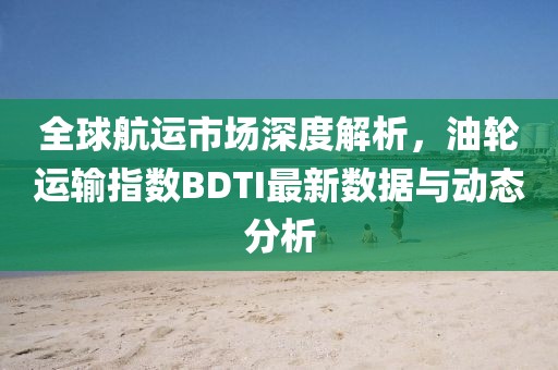 全球航運市場深度解析，油輪運輸指數BDTI最新數據與動態分析
