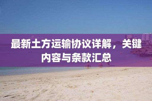最新土方運輸協議詳解，關鍵內容與條款匯總
