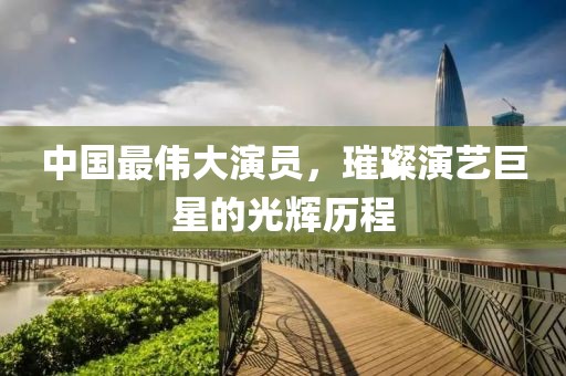 中國最偉大演員，璀璨演藝巨星的光輝歷程