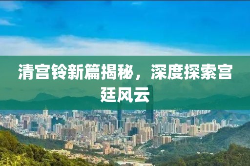 清宮鈴新篇揭秘，深度探索宮廷風云