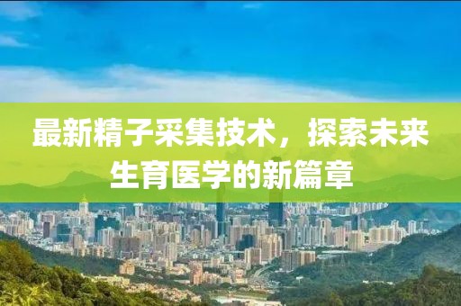 最新精子采集技術，探索未來生育醫學的新篇章