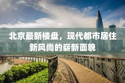 北京最新樓盤，現代都市居住新風尚的嶄新面貌