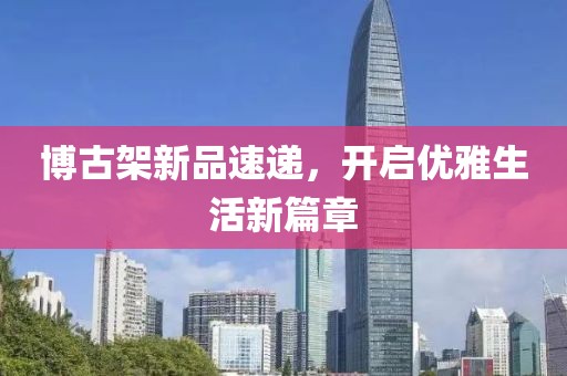 博古架新品速遞，開啟優雅生活新篇章