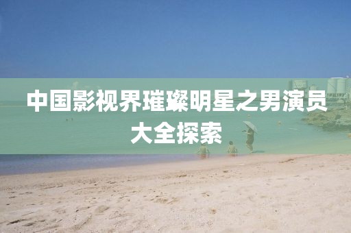 中國影視界璀璨明星之男演員大全探索