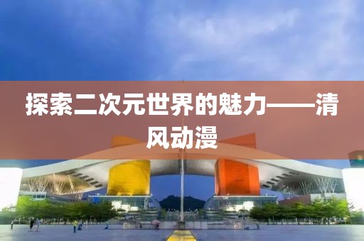 探索二次元世界的魅力——清風動漫