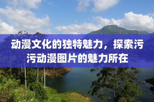 動漫文化的獨特魅力，探索污污動漫圖片的魅力所在