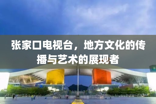 張家口電視臺，地方文化的傳播與藝術的展現者