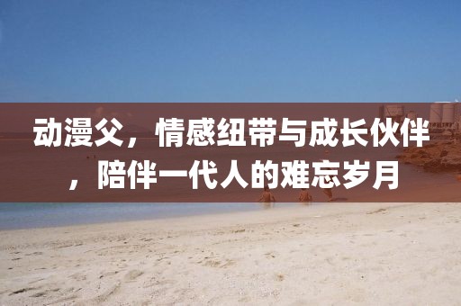 動漫父，情感紐帶與成長伙伴，陪伴一代人的難忘歲月