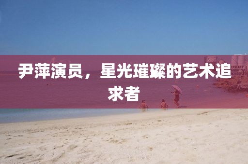 尹萍演員，星光璀璨的藝術追求者