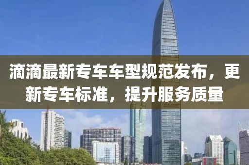 滴滴最新專車車型規范發布，更新專車標準，提升服務質量
