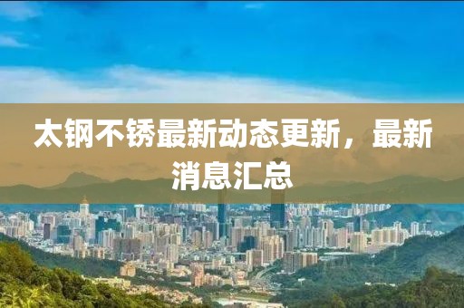 太鋼不銹最新動態更新，最新消息匯總
