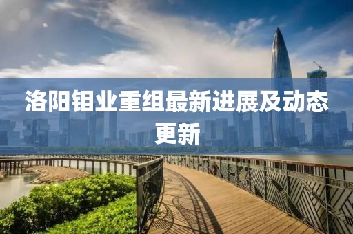 洛陽鉬業重組最新進展及動態更新