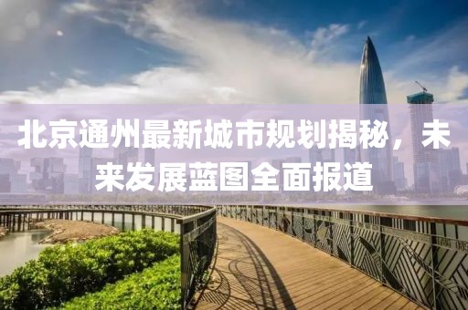 北京通州最新城市規劃揭秘，未來發展藍圖全面報道