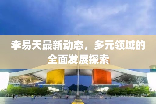 李易天最新動態，多元領域的全面發展探索