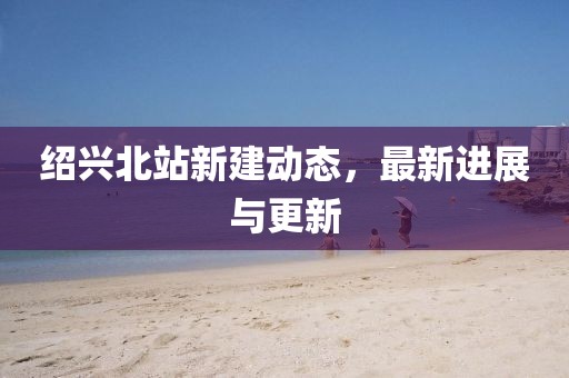 紹興北站新建動態，最新進展與更新