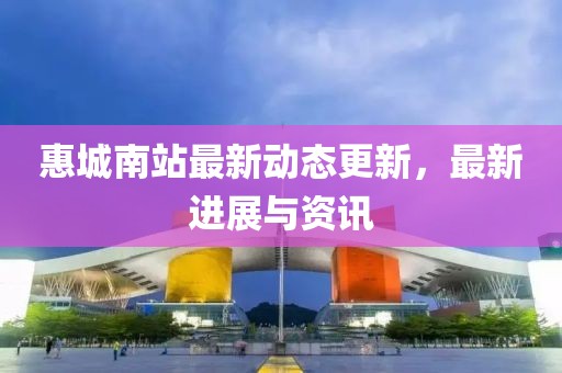 惠城南站最新動態更新，最新進展與資訊