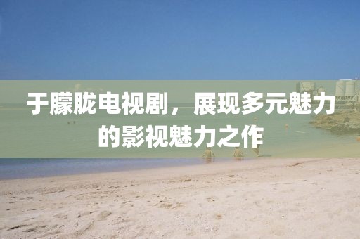 于朦朧電視劇，展現多元魅力的影視魅力之作