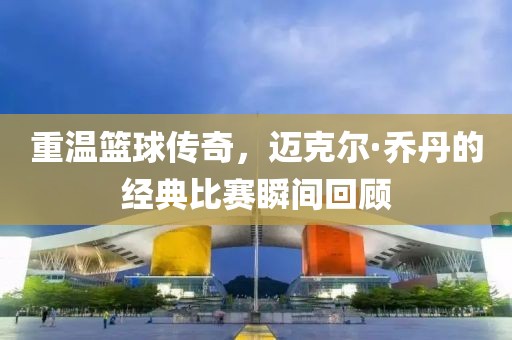 重溫籃球傳奇，邁克爾·喬丹的經典比賽瞬間回顧