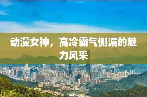 動漫女神，高冷霸氣側漏的魅力風采