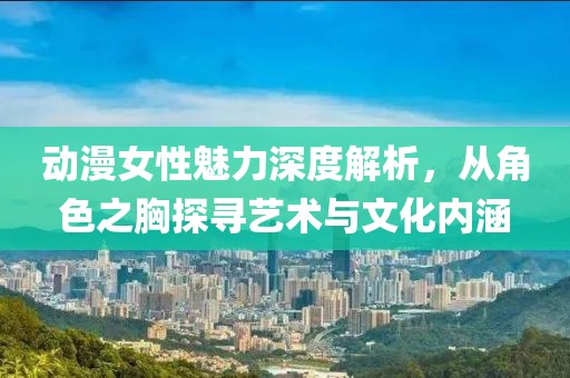 動漫女性魅力深度解析，從角色之胸探尋藝術與文化內涵