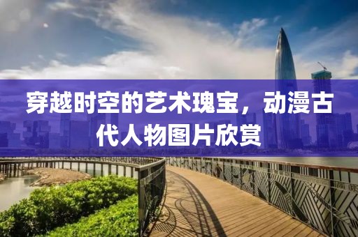 穿越時空的藝術瑰寶，動漫古代人物圖片欣賞