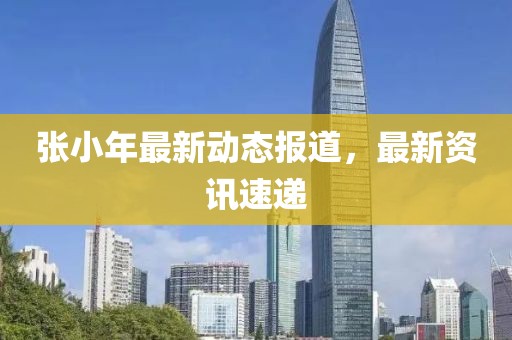 張小年最新動態報道，最新資訊速遞