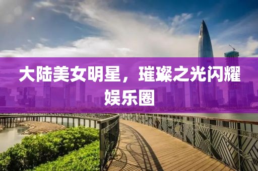 大陸美女明星，璀璨之光閃耀娛樂圈