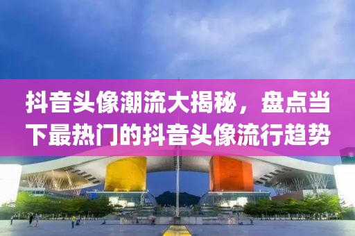 抖音頭像潮流大揭秘，盤點當下最熱門的抖音頭像流行趨勢