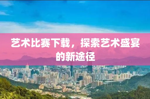藝術比賽下載，探索藝術盛宴的新途徑