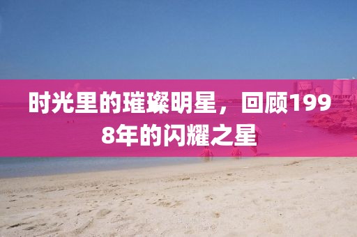 時光里的璀璨明星，回顧1998年的閃耀之星