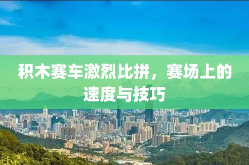 積木賽車激烈比拼，賽場上的速度與技巧