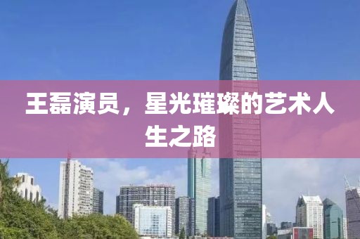 王磊演員，星光璀璨的藝術人生之路