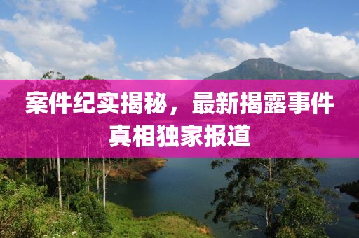 案件紀實揭秘，最新揭露事件真相獨家報道
