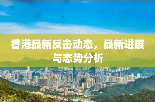 香港最新反擊動態，最新進展與態勢分析