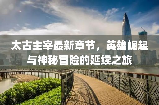 太古主宰最新章節，英雄崛起與神秘冒險的延續之旅