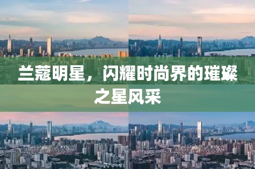 蘭蔻明星，閃耀時尚界的璀璨之星風采