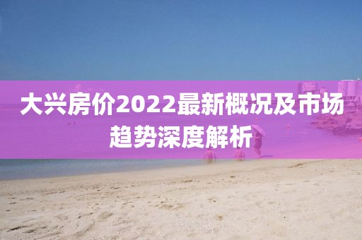 大興房價2022最新概況及市場趨勢深度解析
