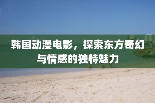 韓國動漫電影，探索東方奇幻與情感的獨特魅力